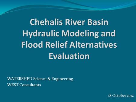 18 October 2012 WATERSHED Science & Engineering WEST Consultants Chehalis River Basin Hydraulic Modeling and Flood Relief Alternatives Evaluation.