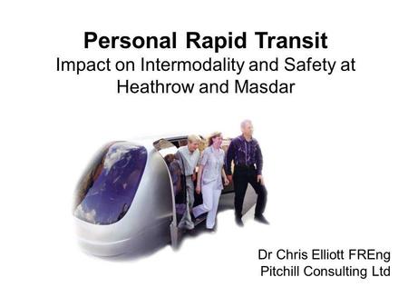 Personal Rapid Transit Impact on Intermodality and Safety at Heathrow and Masdar Dr Chris Elliott FREng Pitchill Consulting Ltd.