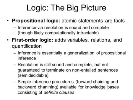 Logic: The Big Picture Propositional logic: atomic statements are facts –Inference via resolution is sound and complete (though likely computationally.