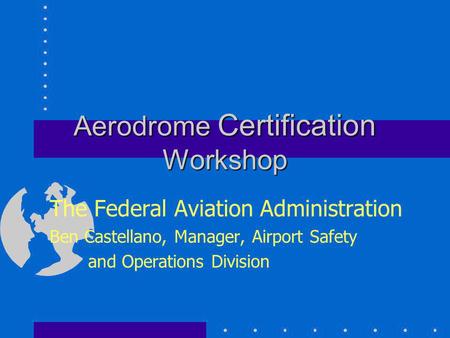 Aerodrome Certification Workshop The Federal Aviation Administration Ben Castellano, Manager, Airport Safety and Operations Division.