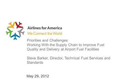 May 29, 2012 Priorities and Challenges: Working With the Supply Chain to Improve Fuel Quality and Delivery at Airport Fuel Facilities Steve Barker, Director,