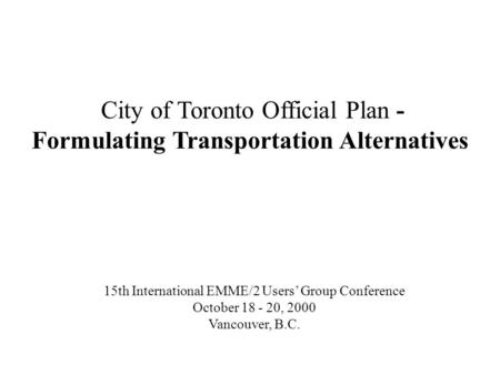 City of Toronto Official Plan - Formulating Transportation Alternatives 15th International EMME/2 Users Group Conference October 18 - 20, 2000 Vancouver,