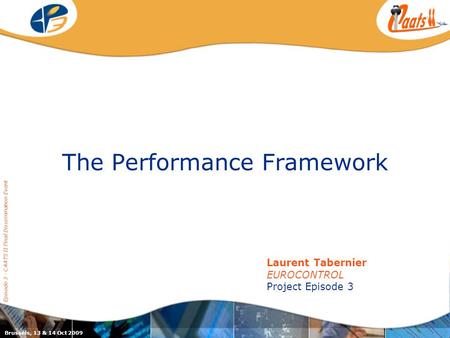 The Performance Framework Episode 3 - CAATS II Final Dissemination Event Laurent Tabernier EUROCONTROL Project Episode 3 Brussels, 13 & 14 Oct 2009.