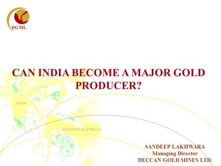 DGML CAN INDIA BECOME A MAJOR GOLD PRODUCER? SANDEEP LAKHWARA Managing Director DECCAN GOLD MINES LTD.