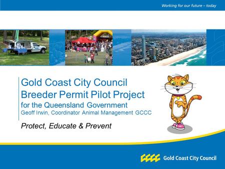 Gold Coast City Council Breeder Permit Pilot Project for the Queensland Government Geoff Irwin, Coordinator Animal Management GCCC Protect, Educate & Prevent.