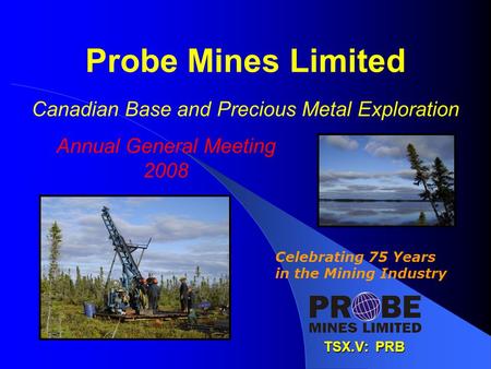 Probe Mines Limited Canadian Base and Precious Metal Exploration TSX.V: PRB Celebrating 75 Years in the Mining Industry Annual General Meeting 2008.