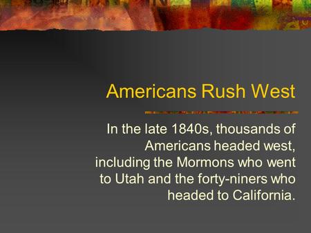 Americans Rush West In the late 1840s, thousands of Americans headed west, including the Mormons who went to Utah and the forty-niners who headed to California.