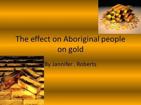 The effect on Aboriginal people on gold By Jannifer. Roberts.
