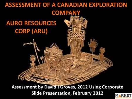 ASSESSMENT OF A CANADIAN EXPLORATION COMPANY Assessment by David I Groves, 2012 Using Corporate Slide Presentation, February 2012 AURO RESOURCES CORP (ARU)