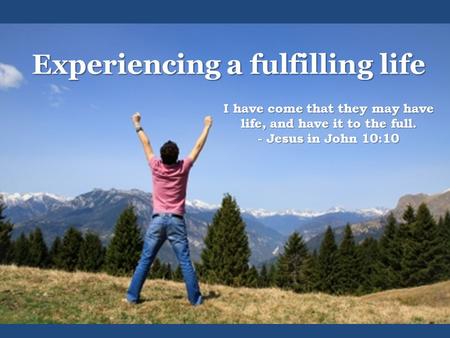 Experiencing a fulfilling life I have come that they may have life, and have it to the full. - Jesus in John 10:10.