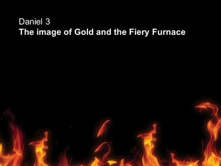 Daniel 3 The image of Gold and the Fiery Furnace.