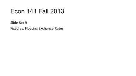 Econ 141 Fall 2013 Slide Set 9 Fixed vs. Floating Exchange Rates.