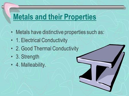 Metals and their Properties Metals have distinctive properties such as: 1. Electrical Conductivity 2. Good Thermal Conductivity 3. Strength 4. Malleability.