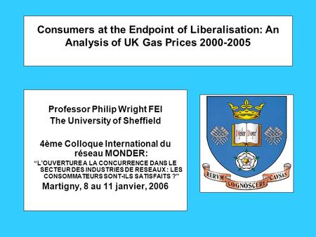 Consumers at the Endpoint of Liberalisation: An Analysis of UK Gas Prices 2000-2005 Professor Philip Wright FEI The University of Sheffield 4ème Colloque.
