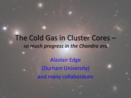 The Cold Gas in Cluster Cores – so much progress in the Chandra era Alastair Edge (Durham University) and many collaborators.