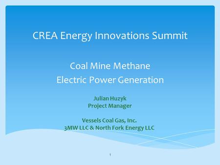 CREA Energy Innovations Summit Coal Mine Methane Electric Power Generation 1 Julian Huzyk Project Manager Vessels Coal Gas, Inc. 3MW LLC & North Fork Energy.