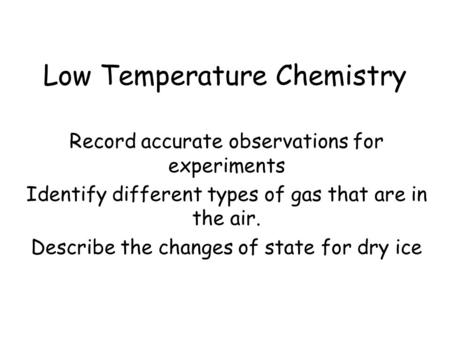 Low Temperature Chemistry Record accurate observations for experiments Identify different types of gas that are in the air. Describe the changes of state.