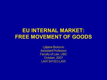 EU INTERNAL MARKET: FREE MOVEMENT OF GOODS Ljiljana Biukovic Assistant Professor Faculty of Law, UBC October, 2007 LAW 341/EU LAW.