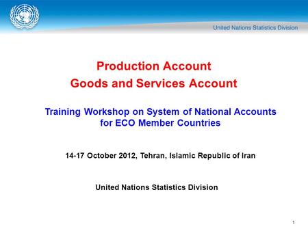 1 Production Account Goods and Services Account Training Workshop on System of National Accounts for ECO Member Countries 14-17 October 2012, Tehran, Islamic.