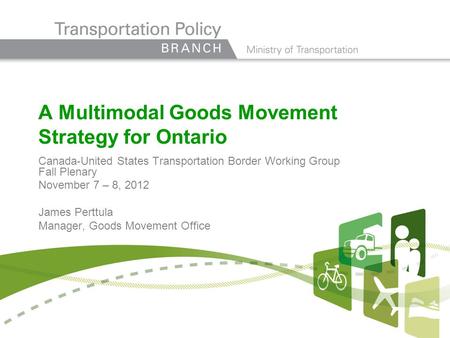 A Multimodal Goods Movement Strategy for Ontario Canada-United States Transportation Border Working Group Fall Plenary November 7 – 8, 2012 James Perttula.