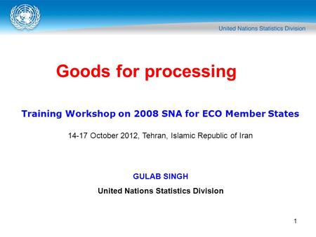 1 Goods for processing Training Workshop on 2008 SNA for ECO Member States 14-17 October 2012, Tehran, Islamic Republic of Iran GULAB SINGH United Nations.