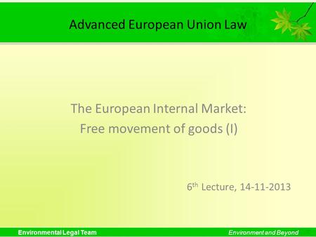 Environmental Legal TeamEnvironment and Beyond Advanced European Union Law The European Internal Market: Free movement of goods (I) 6 th Lecture, 14-11-2013.