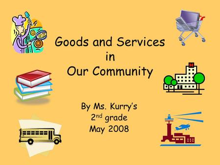 Goods and Services in Our Community By Ms. Kurrys 2 nd grade May 2008.