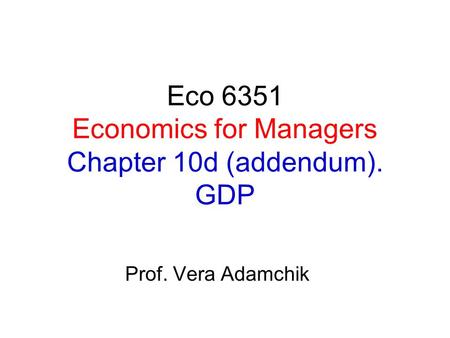 Eco 6351 Economics for Managers Chapter 10d (addendum). GDP Prof. Vera Adamchik.