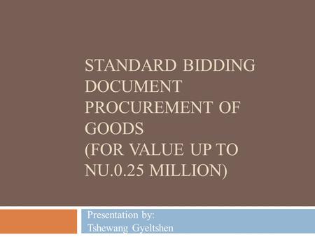 STANDARD BIDDING DOCUMENT PROCUREMENT OF GOODS (FOR VALUE UP TO NU.0.25 MILLION) Presentation by: Tshewang Gyeltshen.