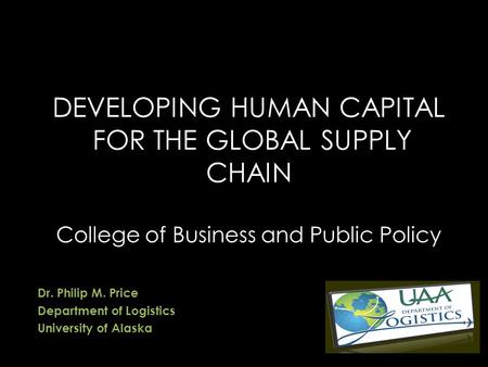 DEVELOPING HUMAN CAPITAL FOR THE GLOBAL SUPPLY CHAIN College of Business and Public Policy Dr. Philip M. Price Department of Logistics University of Alaska.