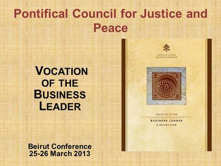 Pontifical Council for Justice and Peace V OCATION OF THE B USINESS L EADER Beirut Conference 25-26 March 2013.