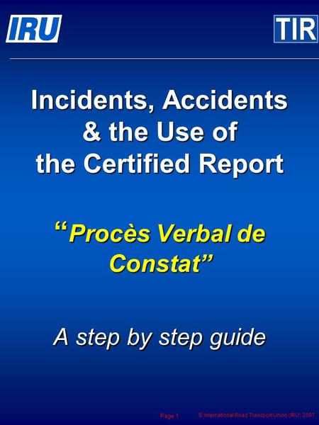 © International Road Transport Union (IRU) 2007 Page 1 Incidents, Accidents & the Use of the Certified Report Procès Verbal de Constat A step by step guide.