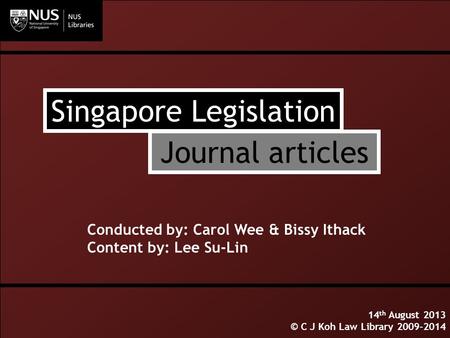Singapore Legislation Conducted by: Carol Wee & Bissy Ithack Content by: Lee Su-Lin 14 th August 2013 © C J Koh Law Library 2009-2014 Journal articles.