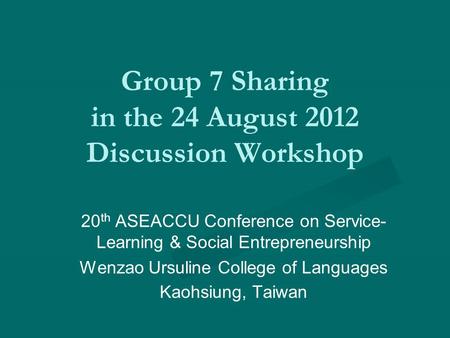 Group 7 Sharing in the 24 August 2012 Discussion Workshop 20 th ASEACCU Conference on Service- Learning & Social Entrepreneurship Wenzao Ursuline College.