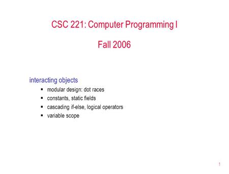 1 CSC 221: Computer Programming I Fall 2006 interacting objects modular design: dot races constants, static fields cascading if-else, logical operators.