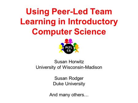 Using Peer-Led Team Learning in Introductory Computer Science Susan Horwitz University of Wisconsin-Madison Susan Rodger Duke University And many others…