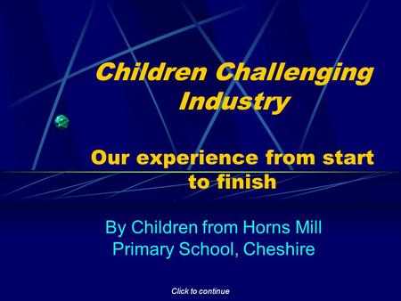 Click to continue Children Challenging Industry Our experience from start to finish By Children from Horns Mill Primary School, Cheshire.