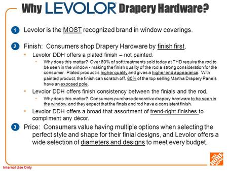 Internal Use Only Why Drapery Hardware? Levolor is the MOST recognized brand in window coverings. Finish: Consumers shop Drapery Hardware by finish first.