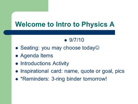 Welcome to Intro to Physics A 9/7/10 Seating: you may choose today Agenda Items Introductions Activity Inspirational card: name, quote or goal, pics *Reminders: