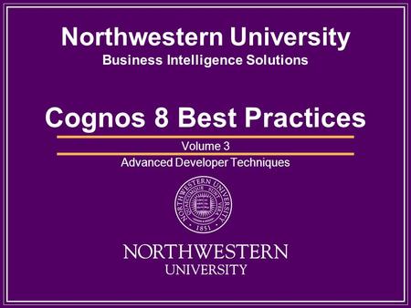 Northwestern University Business Intelligence Solutions Cognos 8 Best Practices Volume 3 Advanced Developer Techniques.