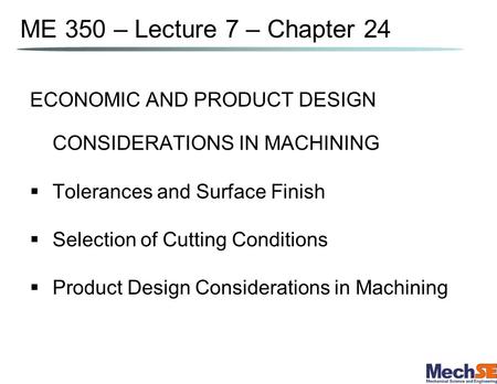 ME 350 – Lecture 7 – Chapter 24 ECONOMIC AND PRODUCT DESIGN CONSIDERATIONS IN MACHINING Tolerances and Surface Finish Selection of Cutting Conditions Product.