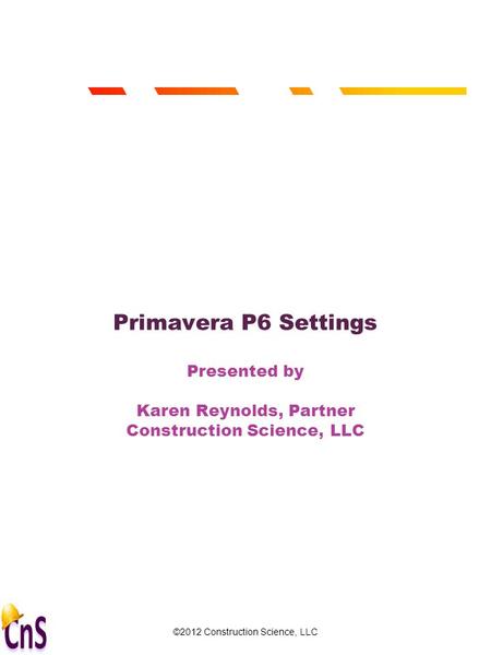 ©2012 Construction Science, LLC 1 Primavera P6 Settings Presented by Karen Reynolds, Partner Construction Science, LLC.