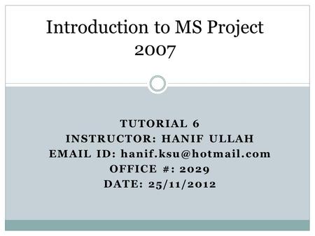 TUTORIAL 6 INSTRUCTOR: HANIF ULLAH  ID: OFFICE #: 2029 DATE: 25/11/2012 Introduction to MS Project 2007.