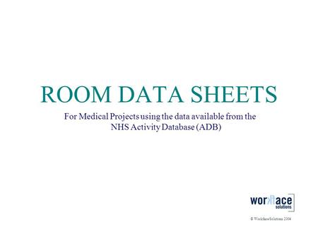 ROOM DATA SHEETS For Medical Projects using the data available from the NHS Activity Database (ADB) © Workface Solutions 2004.
