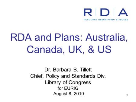 1 RDA and Plans: Australia, Canada, UK, & US Dr. Barbara B. Tillett Chief, Policy and Standards Div. Library of Congress for EURIG August 8, 2010.
