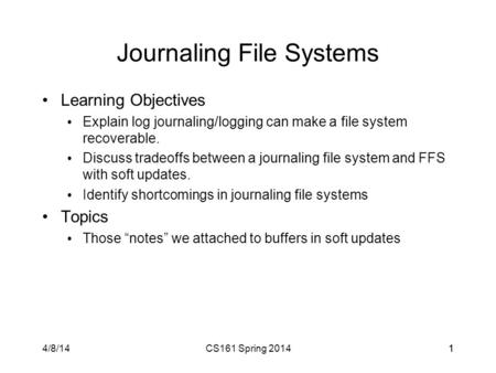 4/8/14CS161 Spring 201411 Journaling File Systems Learning Objectives Explain log journaling/logging can make a file system recoverable. Discuss tradeoffs.