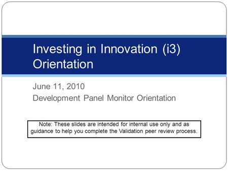 June 11, 2010 Development Panel Monitor Orientation Investing in Innovation (i3) Orientation Note: These slides are intended for internal use only and.