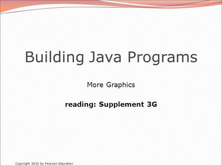 Copyright 2010 by Pearson Education Building Java Programs More Graphics reading: Supplement 3G.