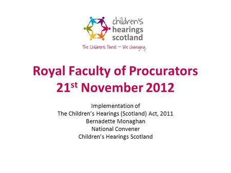 Royal Faculty of Procurators 21 st November 2012 Implementation of The Childrens Hearings (Scotland) Act, 2011 Bernadette Monaghan National Convener Childrens.