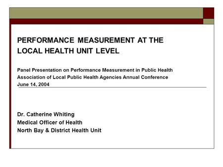 Dr. Catherine Whiting Medical Officer of Health North Bay & District Health Unit PERFORMANCE MEASUREMENT AT THE LOCAL HEALTH UNIT LEVEL Panel Presentation.